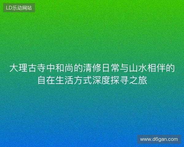 大理古寺中和尚的清修日常与山水相伴的自在生活方式深度探寻之旅