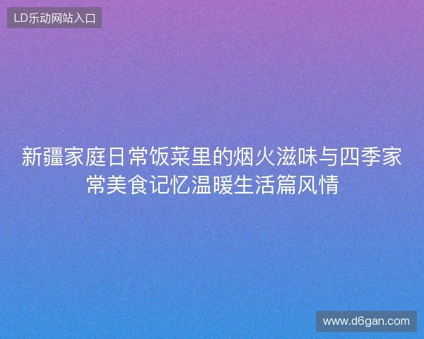 新疆家庭日常饭菜里的烟火滋味与四季家常美食记忆温暖生活篇风情